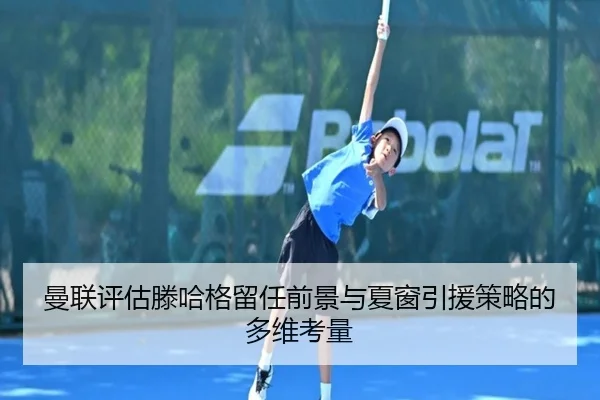 曼联评估滕哈格留任前景与夏窗引援策略的多维考量