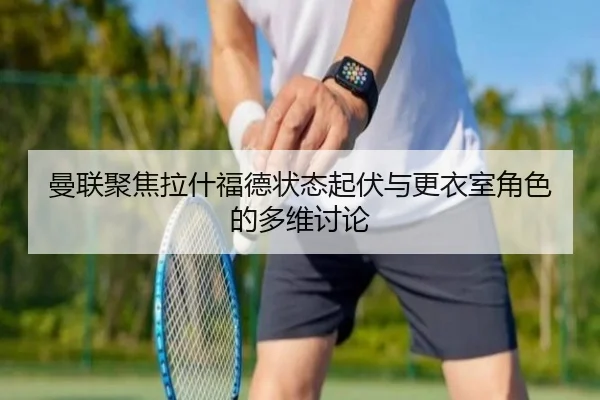 曼联聚焦拉什福德状态起伏与更衣室角色的多维讨论