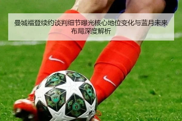 曼城福登续约谈判细节曝光核心地位变化与蓝月未来布局深度解析