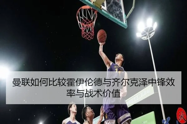 曼联如何比较霍伊伦德与齐尔克泽中锋效率与战术价值 - kaiyun