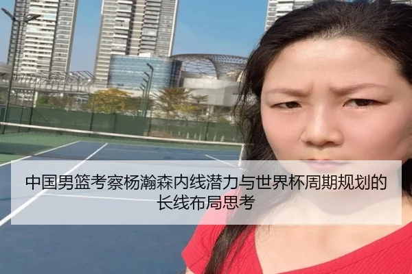 中国男篮考察杨瀚森内线潜力与世界杯周期规划的长线布局思考 - kaiyun