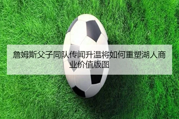 詹姆斯父子同队传闻升温将如何重塑湖人商业价值版图 - kaiyun